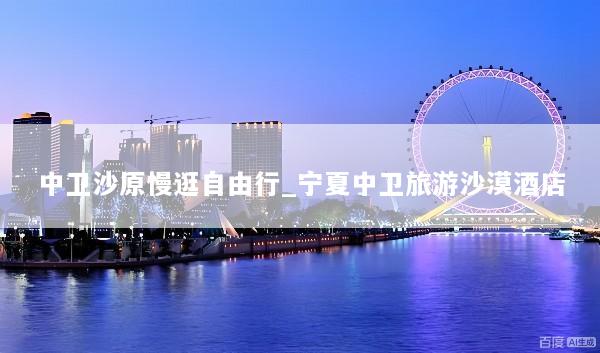 中卫沙原慢逛自由行_宁夏中卫旅游沙漠酒店