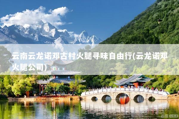 云南云龙诺邓古村火腿寻味自由行(云龙诺邓火腿公司)