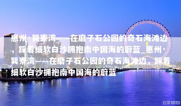 惠州·巽寮湾——在磨子石公园的奇石海滩边，踩着细软白沙拥抱南中国海的蔚蓝_惠州·巽寮湾——在磨子石公园的奇石海滩边，踩着细软白沙拥抱南中国海的蔚蓝