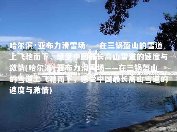 哈尔滨·亚布力滑雪场——在三锅盔山的雪道上飞驰而下，感受中国最长高山雪道的速度与激情(哈尔滨·亚布力滑雪场——在三锅盔山的雪道上飞驰而下，感受中国最长高山雪道的速度与激情)
