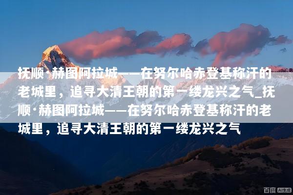 抚顺·赫图阿拉城——在努尔哈赤登基称汗的老城里，追寻大清王朝的第一缕龙兴之气_抚顺·赫图阿拉城——在努尔哈赤登基称汗的老城里，追寻大清王朝的第一缕龙兴之气