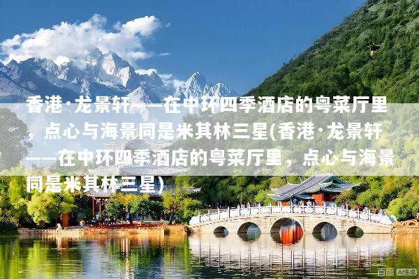 香港·龙景轩——在中环四季酒店的粤菜厅里，点心与海景同是米其林三星(香港·龙景轩——在中环四季酒店的粤菜厅里，点心与海景同是米其林三星)