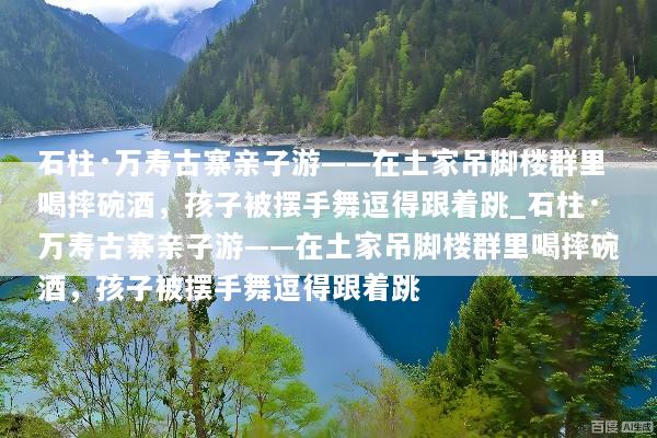 石柱·万寿古寨亲子游——在土家吊脚楼群里喝摔碗酒，孩子被摆手舞逗得跟着跳_石柱·万寿古寨亲子游——在土家吊脚楼群里喝摔碗酒，孩子被摆手舞逗得跟着跳