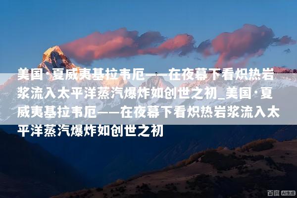 美国·夏威夷基拉韦厄——在夜幕下看炽热岩浆流入太平洋蒸汽爆炸如创世之初_美国·夏威夷基拉韦厄——在夜幕下看炽热岩浆流入太平洋蒸汽爆炸如创世之初