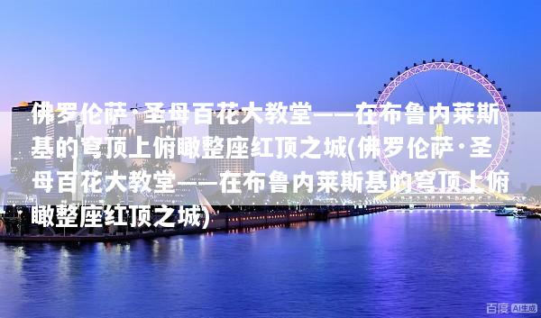 佛罗伦萨·圣母百花大教堂——在布鲁内莱斯基的穹顶上俯瞰整座红顶之城(佛罗伦萨·圣母百花大教堂——在布鲁内莱斯基的穹顶上俯瞰整座红顶之城)