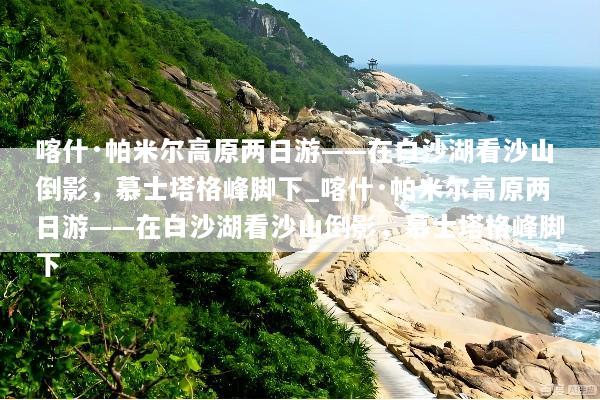 喀什·帕米尔高原两日游——在白沙湖看沙山倒影，慕士塔格峰脚下_喀什·帕米尔高原两日游——在白沙湖看沙山倒影，慕士塔格峰脚下