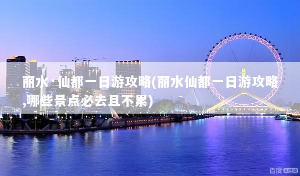 丽水·仙都一日游攻略(丽水仙都一日游攻略,哪些景点必去且不累)