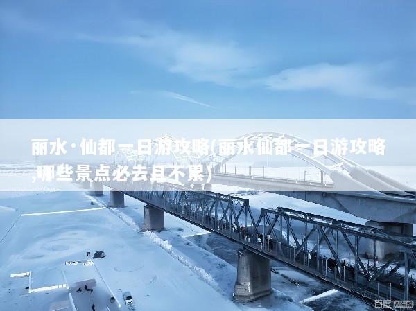 丽水·仙都一日游攻略(丽水仙都一日游攻略,哪些景点必去且不累)