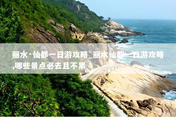 丽水·仙都一日游攻略_丽水仙都一日游攻略,哪些景点必去且不累
