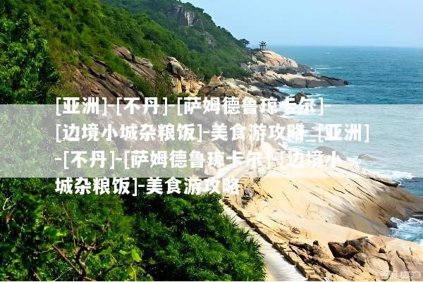 [亚洲]-[不丹]-[萨姆德鲁琼卡尔]-[边境小城杂粮饭]-美食游攻略_[亚洲]-[不丹]-[萨姆德鲁琼卡尔]-[边境小城杂粮饭]-美食游攻略
