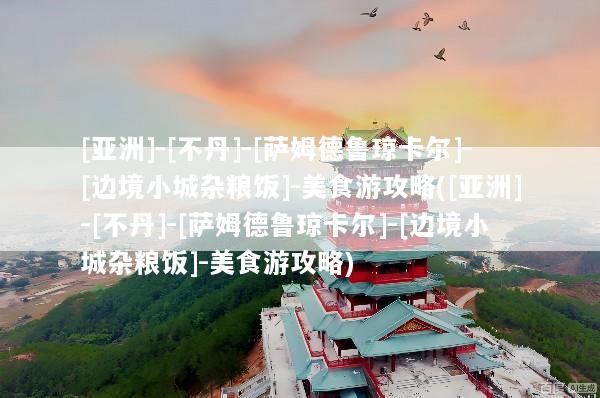 [亚洲]-[不丹]-[萨姆德鲁琼卡尔]-[边境小城杂粮饭]-美食游攻略([亚洲]-[不丹]-[萨姆德鲁琼卡尔]-[边境小城杂粮饭]-美食游攻略)